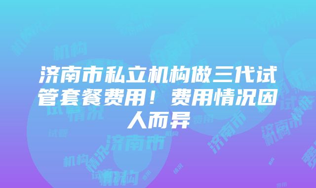 济南市私立机构做三代试管套餐费用！费用情况因人而异