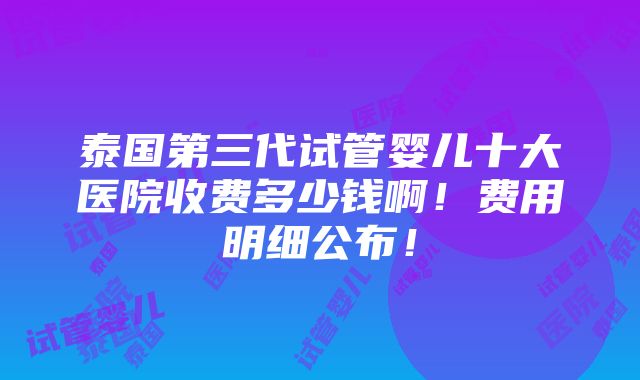 泰国第三代试管婴儿十大医院收费多少钱啊！费用明细公布！