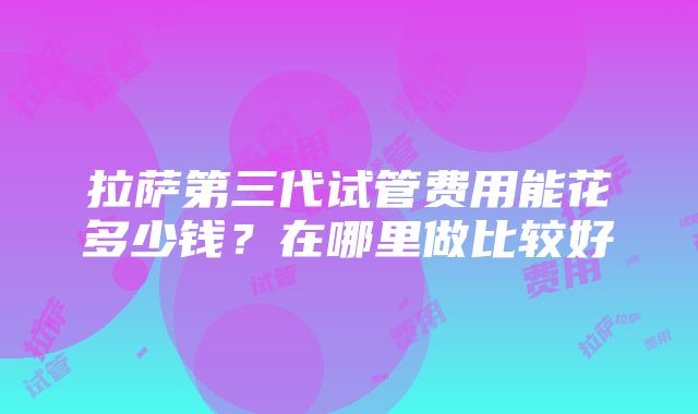 拉萨第三代试管费用能花多少钱？在哪里做比较好