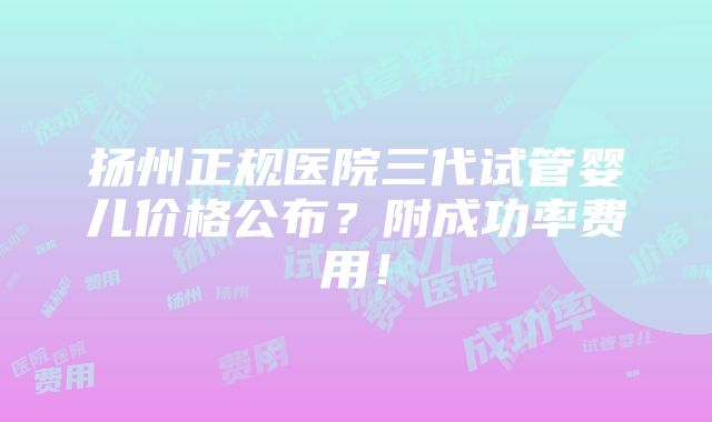 扬州正规医院三代试管婴儿价格公布？附成功率费用！