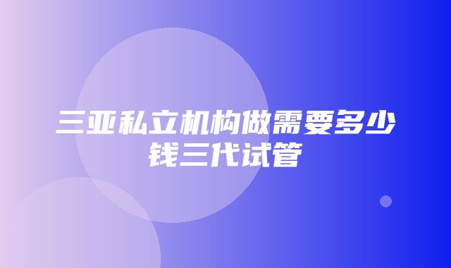 三亚私立机构做需要多少钱三代试管