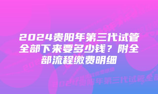 2024贵阳年第三代试管全部下来要多少钱？附全部流程缴费明细