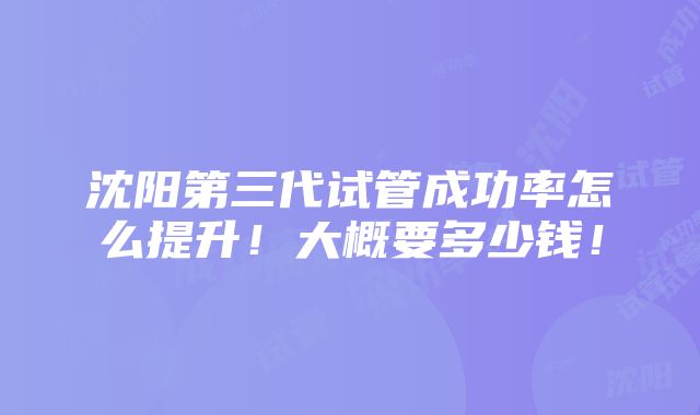 沈阳第三代试管成功率怎么提升！大概要多少钱！