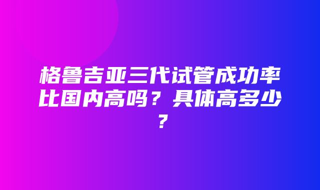 格鲁吉亚三代试管成功率比国内高吗？具体高多少？