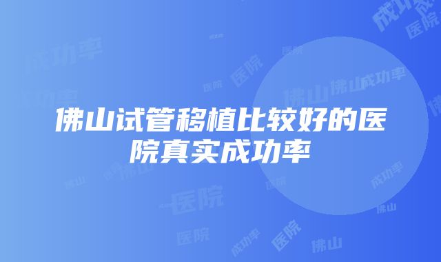 佛山试管移植比较好的医院真实成功率