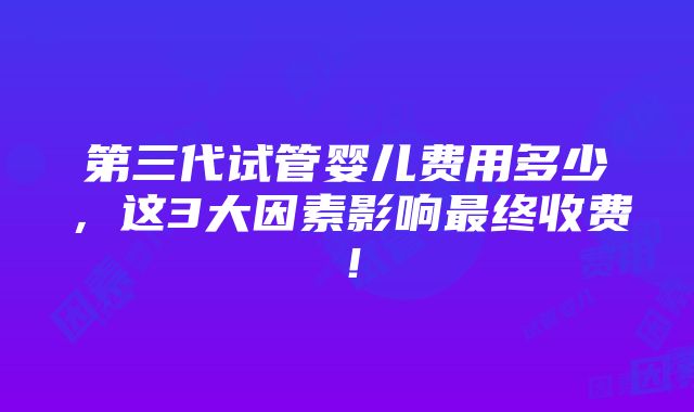 第三代试管婴儿费用多少，这3大因素影响最终收费！