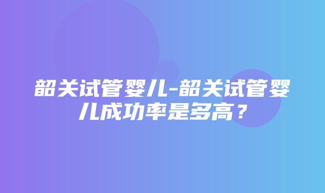 韶关试管婴儿-韶关试管婴儿成功率是多高？