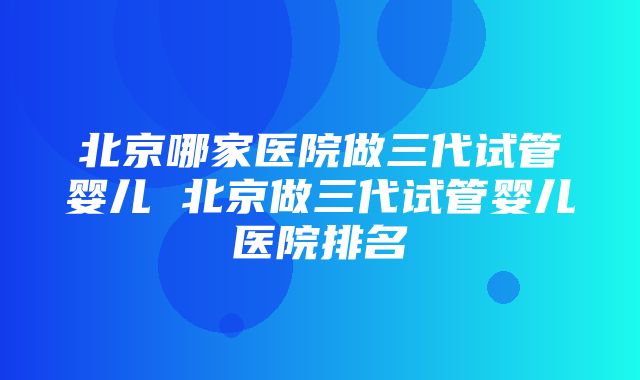 北京哪家医院做三代试管婴儿 北京做三代试管婴儿医院排名