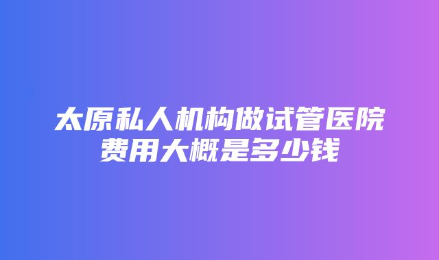 太原私人机构做试管医院费用大概是多少钱