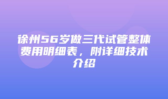 徐州56岁做三代试管整体费用明细表，附详细技术介绍