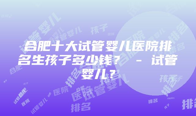 合肥十大试管婴儿医院排名生孩子多少钱？ - 试管婴儿？