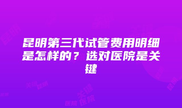 昆明第三代试管费用明细是怎样的？选对医院是关键