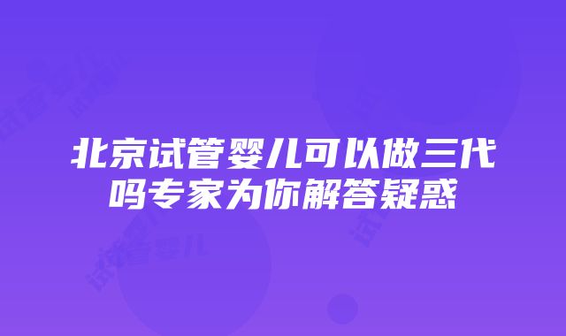 北京试管婴儿可以做三代吗专家为你解答疑惑