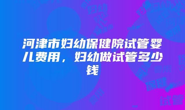 河津市妇幼保健院试管婴儿费用，妇幼做试管多少钱