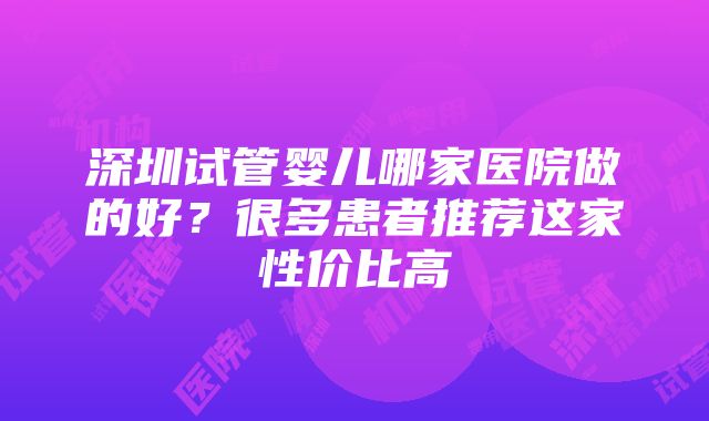 深圳试管婴儿哪家医院做的好？很多患者推荐这家性价比高