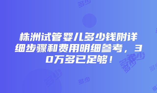 株洲试管婴儿多少钱附详细步骤和费用明细参考，30万多已足够！