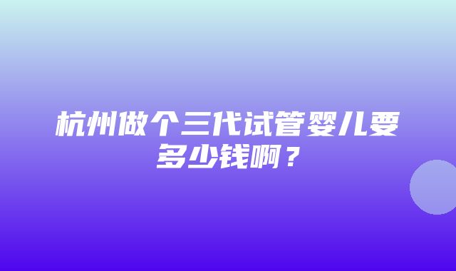 杭州做个三代试管婴儿要多少钱啊？