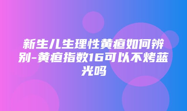 新生儿生理性黄疸如何辨别-黄疸指数16可以不烤蓝光吗