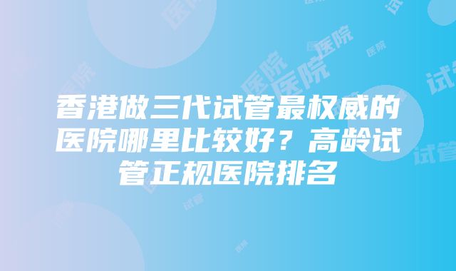 香港做三代试管最权威的医院哪里比较好？高龄试管正规医院排名