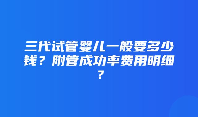 三代试管婴儿一般要多少钱？附管成功率费用明细？