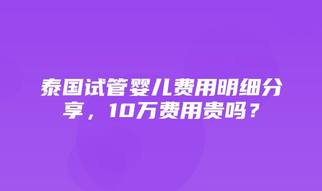 泰国试管婴儿费用明细分享，10万费用贵吗？