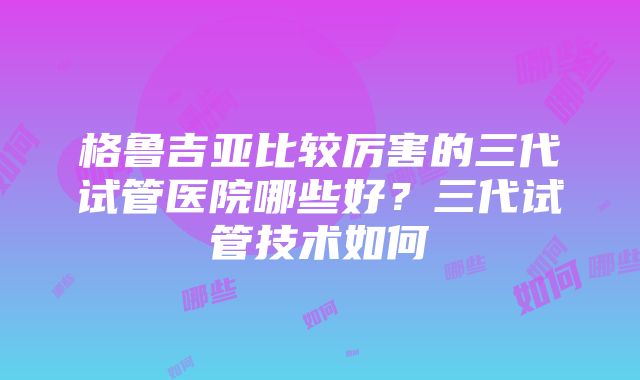 格鲁吉亚比较厉害的三代试管医院哪些好？三代试管技术如何