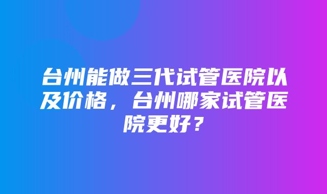 台州能做三代试管医院以及价格，台州哪家试管医院更好？