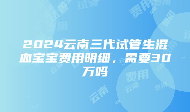 2024云南三代试管生混血宝宝费用明细，需要30万吗