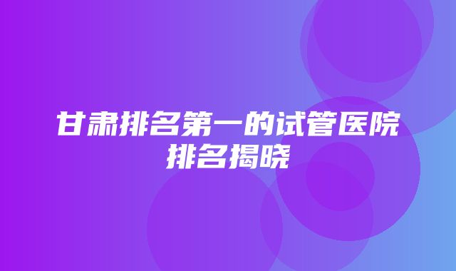 甘肃排名第一的试管医院排名揭晓