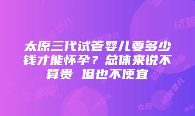 太原三代试管婴儿要多少钱才能怀孕？总体来说不算贵 但也不便宜