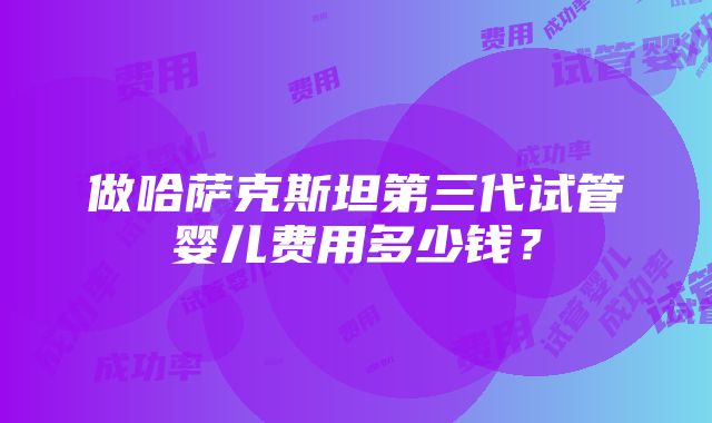 做哈萨克斯坦第三代试管婴儿费用多少钱？