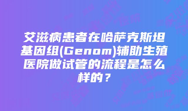 艾滋病患者在哈萨克斯坦基因组(Genom)辅助生殖医院做试管的流程是怎么样的？