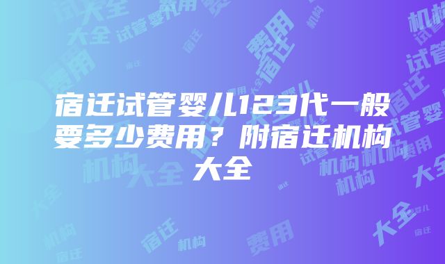 宿迁试管婴儿123代一般要多少费用？附宿迁机构大全