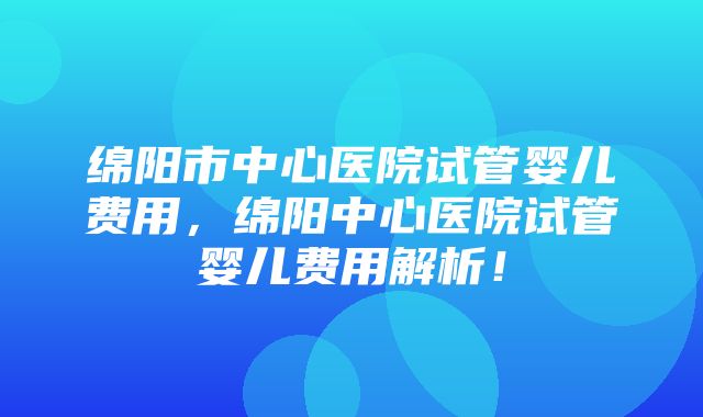 绵阳市中心医院试管婴儿费用，绵阳中心医院试管婴儿费用解析！