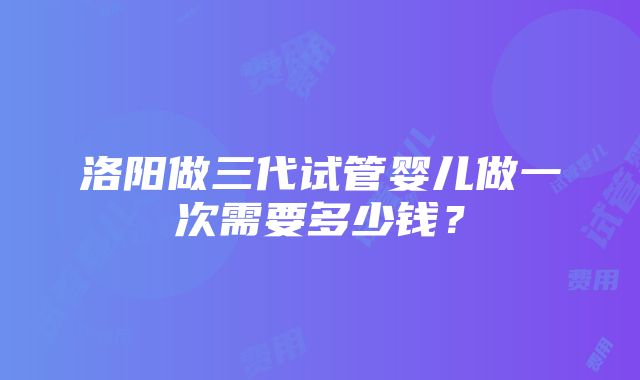 洛阳做三代试管婴儿做一次需要多少钱？