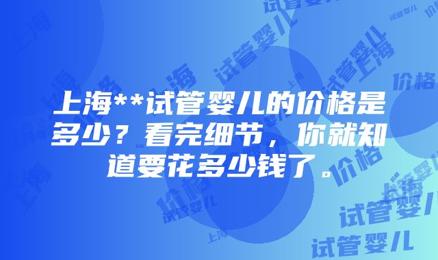 上海**试管婴儿的价格是多少？看完细节，你就知道要花多少钱了。