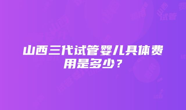 山西三代试管婴儿具体费用是多少？