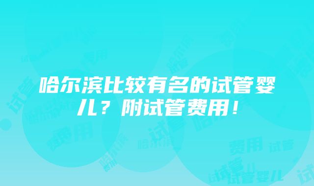 哈尔滨比较有名的试管婴儿？附试管费用！