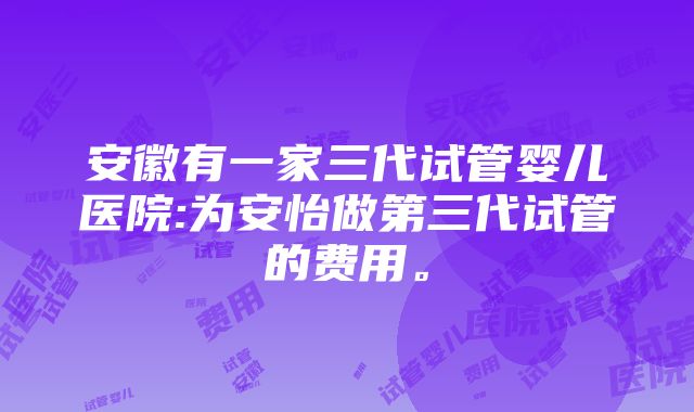 安徽有一家三代试管婴儿医院:为安怡做第三代试管的费用。