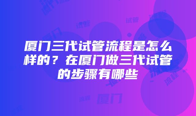 厦门三代试管流程是怎么样的？在厦门做三代试管的步骤有哪些