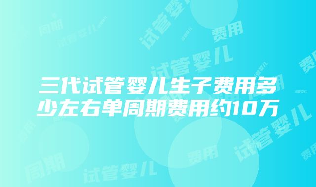 三代试管婴儿生子费用多少左右单周期费用约10万