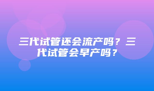 三代试管还会流产吗？三代试管会早产吗？