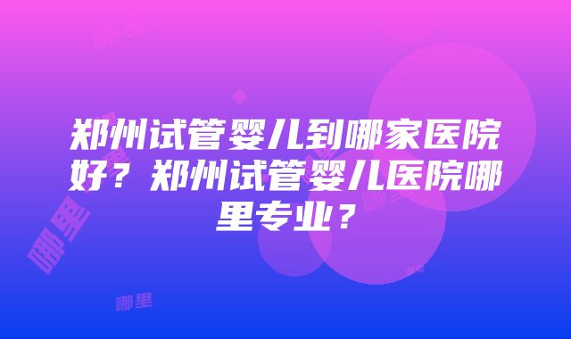 郑州试管婴儿到哪家医院好？郑州试管婴儿医院哪里专业？