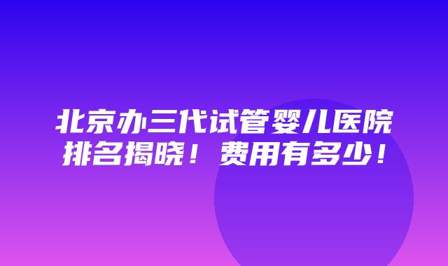 北京办三代试管婴儿医院排名揭晓！费用有多少！