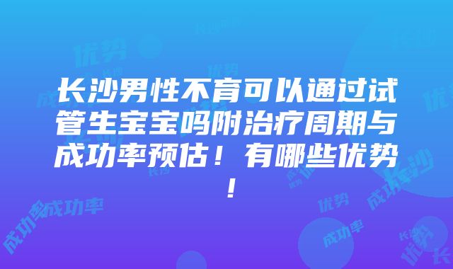 长沙男性不育可以通过试管生宝宝吗附治疗周期与成功率预估！有哪些优势！