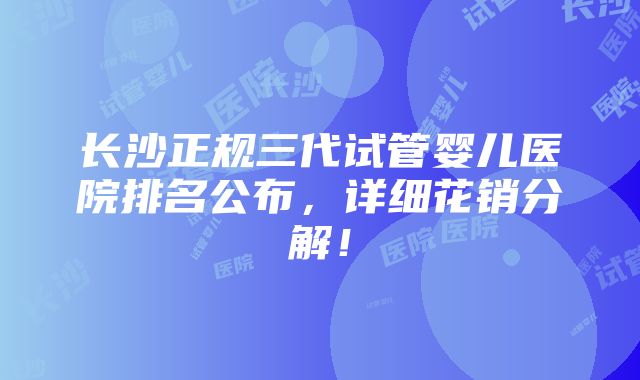 长沙正规三代试管婴儿医院排名公布，详细花销分解！