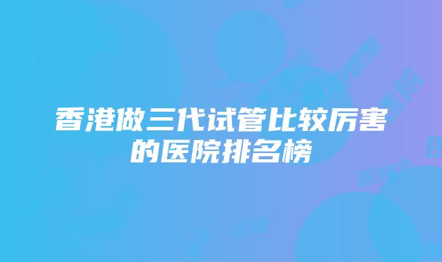 香港做三代试管比较厉害的医院排名榜