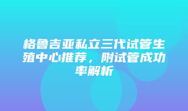 格鲁吉亚私立三代试管生殖中心推荐，附试管成功率解析