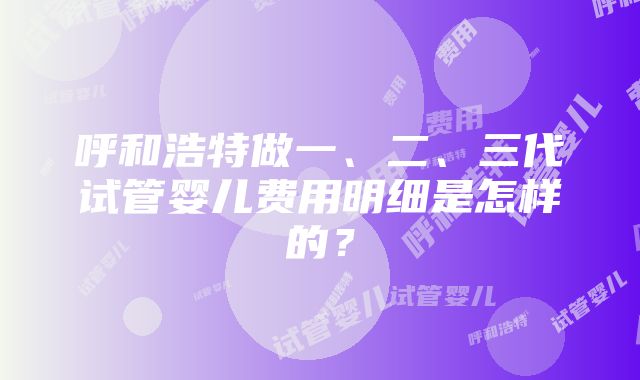 呼和浩特做一、二、三代试管婴儿费用明细是怎样的？