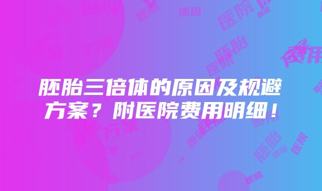 胚胎三倍体的原因及规避方案？附医院费用明细！